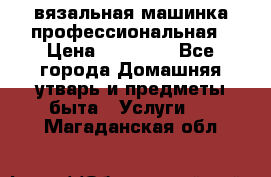 вязальная машинка профессиональная › Цена ­ 15 000 - Все города Домашняя утварь и предметы быта » Услуги   . Магаданская обл.
